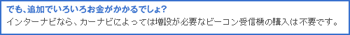 でも、追加でいろいろお金がかかるでしょ?インターナビなら、カーナビによっては増設が必要なビーコン受信機の購入は不要です。