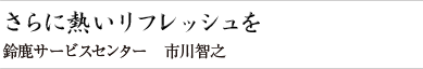 さらに熱いリフレッシュを 鈴鹿サービスセンター 市川 智之