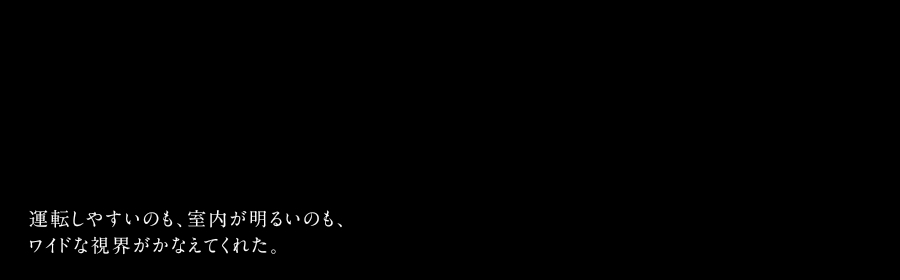 運転しやすいのも、室内が明るいのも、ワイドな視界がかなえてくれた。