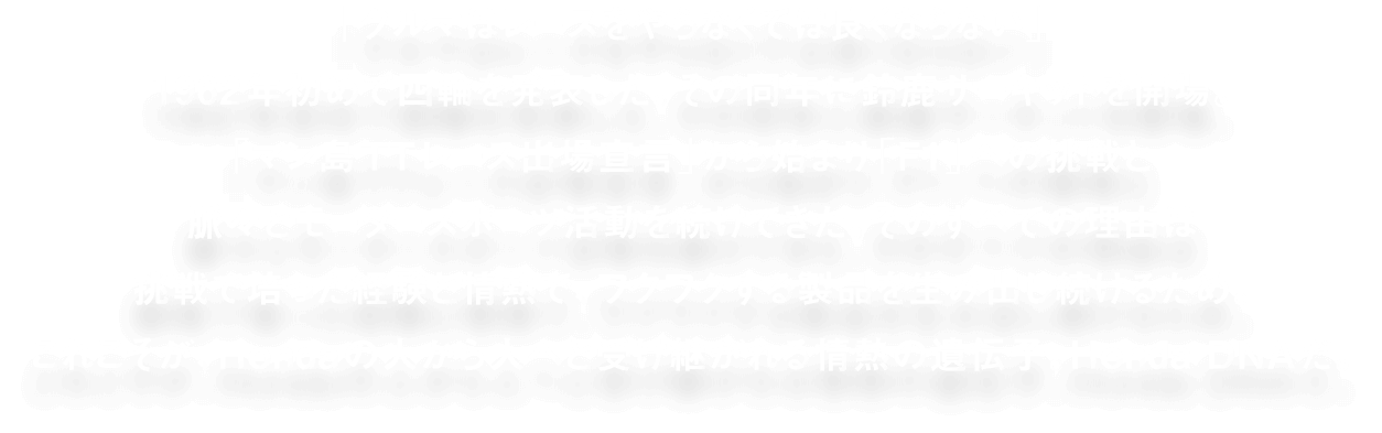 「車はレースをやらなくては良くならない」1962年初めて四輪を発表した。その同年に鈴鹿サーキットを開設。「マン島TTレース出場宣言」から始まり「F1」への挑戦と脈々とモータースポーツ活動を続けてきた。そのすべての理由は挑戦で培った経験と情熱で、ワクワクする製品を生み出し続けるため。これこそが、Hondaの人から人へと受け継がれる情熱の遺伝子。Honda DNAだ。