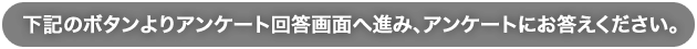 下記のボタンよりアンケート回答画面へ進み、アンケートにお答えください。