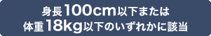 身長100cm以下または体重18kg以下のいずれかに該当