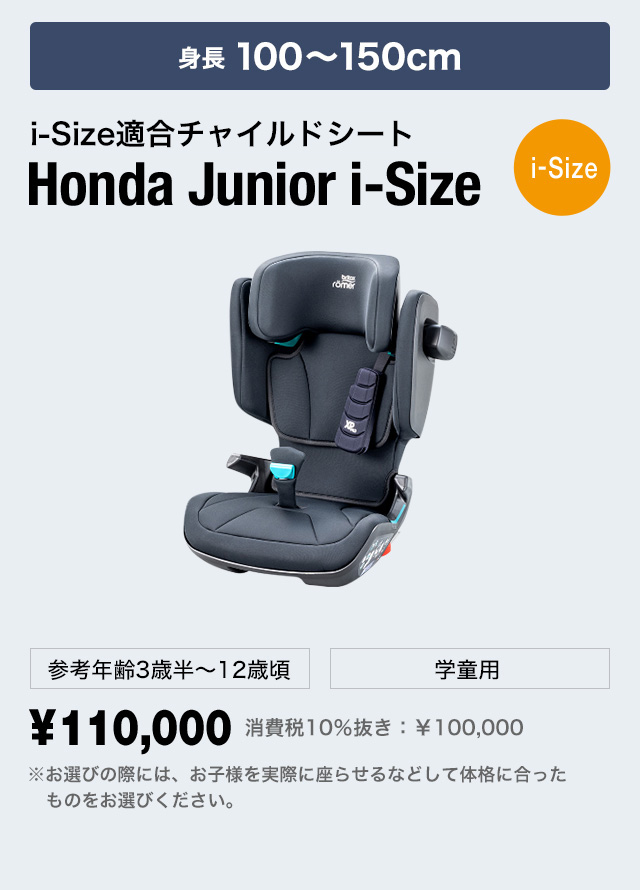 3～12歳頃まで i-Sizeチャイルドシート Honda Junior i-Size[i-Size] 体重15～36kg 参考身長100〜150cm位 学童用 ¥110,000 消費税10％抜き：￥100,000