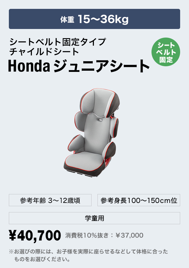 3~12歳頃まで シートベルト固定タイプチャイルドシート Honda ジュニアシート[シートベルト固定] 体重15～36kg 参考身長100〜150cm位 学童用 ¥40,700 消費税10％抜き：￥37,000