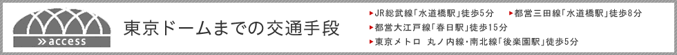 東京ドームまでの交通手段<br> JR総武線「水道橋駅」徒歩5分<br> 都営三田線「水道橋駅」徒歩8分<br> 都営大江戸線「春日駅」徒歩15分<br> 東京メトロ 丸ノ内線・南北線「後楽園駅」徒歩5分