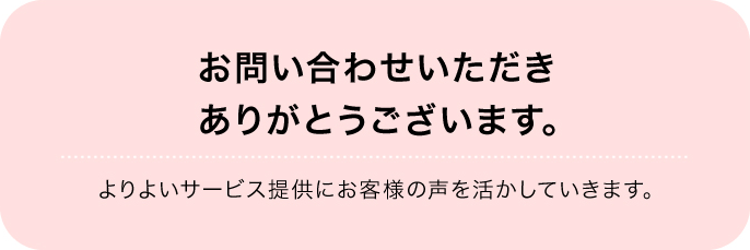 お問い合わせいただきありがとうございます。よりよいサービス提供にお客様の声を活かしていきます。