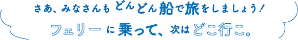 さあ、みなさんもどんどん船で旅をしましょう！フェリーに乗って、次はどこ行こ。