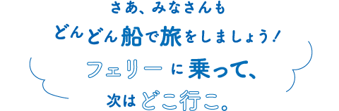 さあ、みなさんもどんどん船で旅をしましょう！フェリーに乗って、次はどこ行こ。