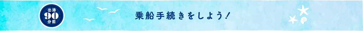 出港90分前 乗船手続きをしよう！