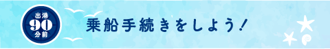 出港90分前 乗船手続きをしよう！