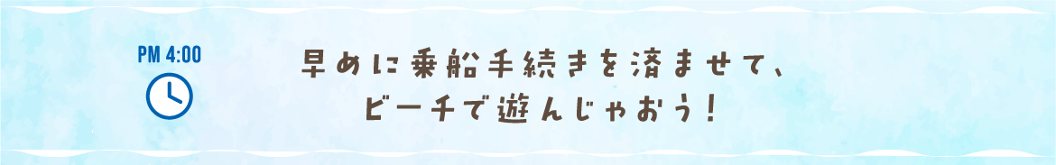 PM 4:00 早めに乗船手続きを済ませて、ビーチで遊んじゃおう！