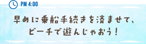 PM 4:00 早めに乗船手続きを済ませて、ビーチで遊んじゃおう！