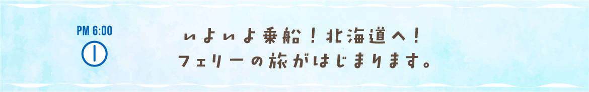 PM 6:00いよいよ乗船！ 北海道へ！フェリーの旅がはじまります。