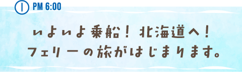 PM 6:00 いよいよ乗船！ 北海道へ！フェリーの旅がはじまります。