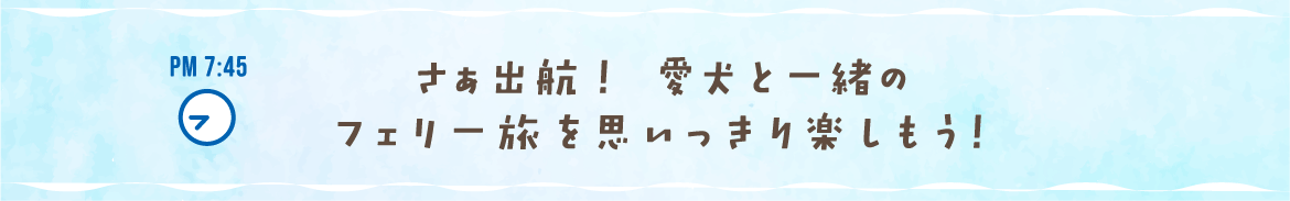 PM 7:45 さぁ出航！ 愛犬と一緒のフェリー旅を思いっきり楽しもう！