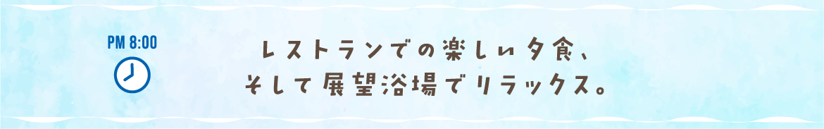 PM 8:00 レストランでの楽しい夕食、そして展望浴場でリラックス。