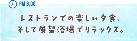 PM 8:00 レストランでの楽しい夕食、そして展望浴場でリラックス。