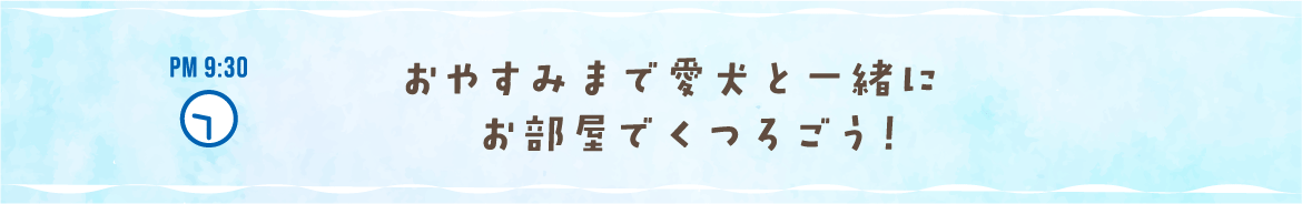 PM 9:30 おやすみまで愛犬と一緒にお部屋でくつろごう！