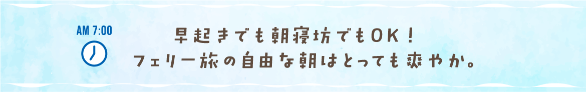 AM 7:00 早起きでも朝寝坊でもOK！フェリー旅の自由な朝はとっても爽やか。