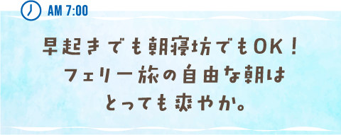 AM 7:00 早起きでも朝寝坊でもOK！フェリー旅の自由な朝はとっても爽やか。
