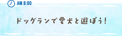 AM 8:00 ドッグランで愛犬と遊ぼう！