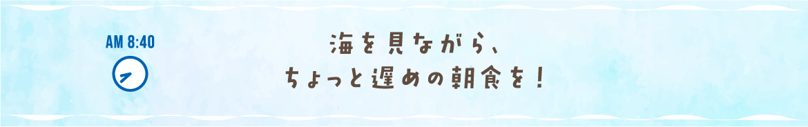 AM 8:40 海を見ながら、ちょっと遅めの朝食を！