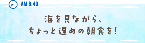 AM 8:40 海を見ながら、ちょっと遅めの朝食を！