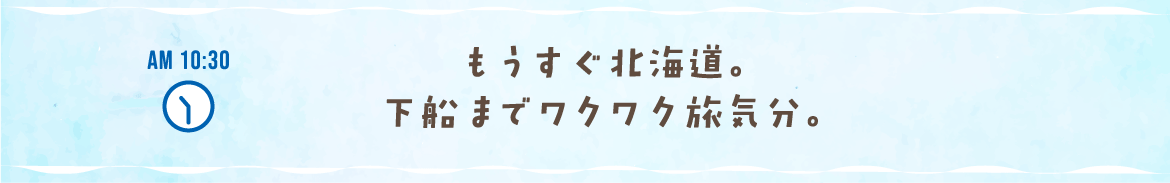 AM 10:30 もうすぐ北海道。下船までワクワク旅気分。