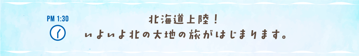 PM 1:30 北海道上陸！ いよいよ北の大地の旅がはじまります。