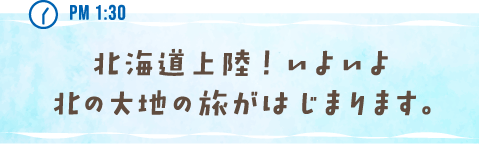 PM 1:30 北海道上陸！ いよいよ北の大地の旅がはじまります。