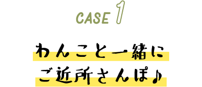 CASE 1 わんこと一緒にご近所さんぽ♪