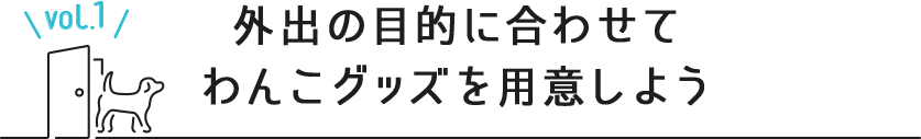 vol.1 外出の目的に合わせて
わんこグッズを用意しよう