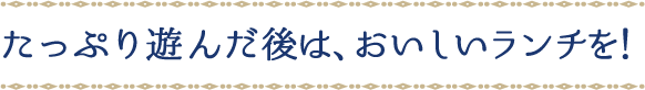 たっぷり遊んだ後は、おいしいランチを！