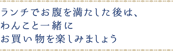 ランチでお腹を満たした後は、わんこと一緒にお買い物を楽しみましょう