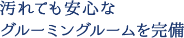 汚れても安心なグルーミングルームを完備