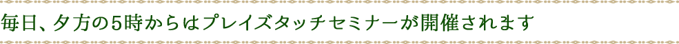 毎日、夕方の5時からはプレイズタッチセミナーが開催されます