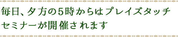 毎日、夕方の5時からはプレイズタッチセミナーが開催されます