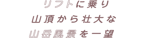 リフトに乗り山頂から壮大な山岳風景を一望