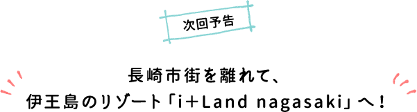 次回予告 長崎市街を離れて、伊王島のリゾート「i＋Land nagasaki」へ！