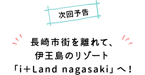 次回予告 長崎市街を離れて、伊王島のリゾート「i＋Land nagasaki」へ！