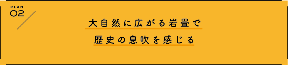 PLAN 2 大自然に広がる岩畳で歴史の息吹を感じる