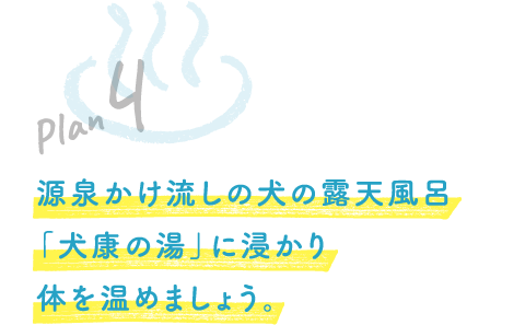 Plan 4 源泉かけ流しの犬の露天風呂「犬康の湯」に浸かり体を温めましょう。