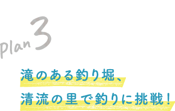 Plan 3 滝のある釣り堀、清流の里で釣りに挑戦！