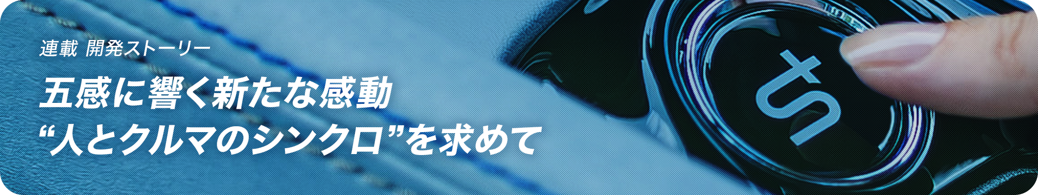 連載 開発ストーリー 五感に響く新たな感動“人とクルマのシンクロ”を求めて