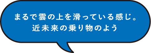 まるで雲の上を滑っている感じ。近未来の乗り物のよう