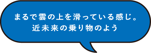 まるで雲の上を滑っている感じ。近未来の乗り物のよう