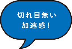 切れ目無い加速感！