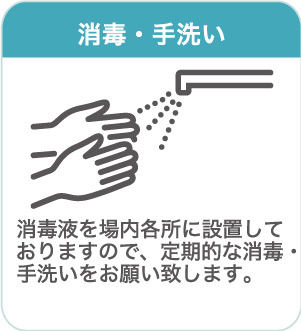 消毒・手洗い：消毒液を場内各所に設置しておりますので、定期的な消毒・手洗いをお願い致します。