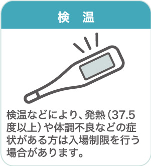 検温：検温などにより、発熱（37.5度以上）や体調不良などの症状がある方は入場制限を行う場合があります。