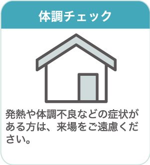 体調チェック：発熱や体調不良などの症状がある方は、来場をご遠慮ください